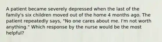 A patient became severely depressed when the last of the family's six children moved out of the home 4 months ago. The patient repeatedly says, "No one cares about me. I'm not worth anything." Which response by the nurse would be the most helpful?