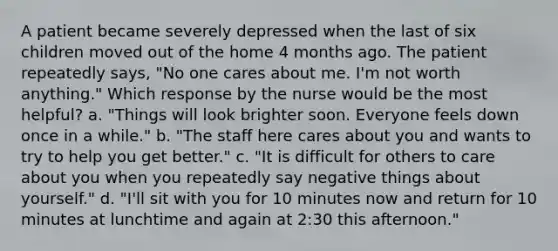 A patient became severely depressed when the last of six children moved out of the home 4 months ago. The patient repeatedly says, "No one cares about me. I'm not worth anything." Which response by the nurse would be the most helpful? a. "Things will look brighter soon. Everyone feels down once in a while." b. "The staff here cares about you and wants to try to help you get better." c. "It is difficult for others to care about you when you repeatedly say negative things about yourself." d. "I'll sit with you for 10 minutes now and return for 10 minutes at lunchtime and again at 2:30 this afternoon."