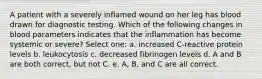 A patient with a severely inflamed wound on her leg has blood drawn for diagnostic testing. Which of the following changes in blood parameters indicates that the inflammation has become systemic or severe? Select one: a. increased C-reactive protein levels b. leukocytosis c. decreased fibrinogen levels d. A and B are both correct, but not C. e. A, B, and C are all correct.