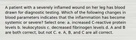 A patient with a severely inflamed wound on her leg has blood drawn for diagnostic testing. Which of the following changes in blood parameters indicates that the inflammation has become systemic or severe? Select one: a. increased C-reactive protein levels b. leukocytosis c. decreased fibrinogen levels d. A and B are both correct, but not C. e. A, B, and C are all correct.