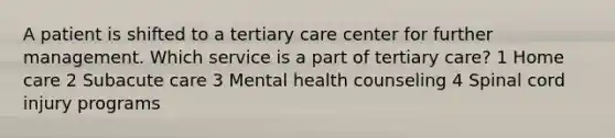 A patient is shifted to a tertiary care center for further management. Which service is a part of tertiary care? 1 Home care 2 Subacute care 3 Mental health counseling 4 Spinal cord injury programs