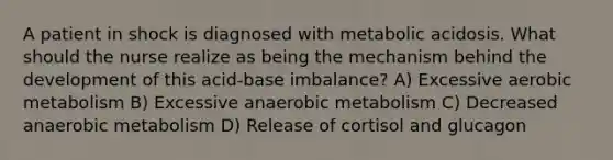 A patient in shock is diagnosed with metabolic acidosis. What should the nurse realize as being the mechanism behind the development of this acid-base imbalance? A) Excessive aerobic metabolism B) Excessive anaerobic metabolism C) Decreased anaerobic metabolism D) Release of cortisol and glucagon