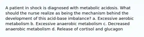 A patient in shock is diagnosed with metabolic acidosis. What should the nurse realize as being the mechanism behind the development of this acid-base imbalance? a. Excessive aerobic metabolism b. Excessive anaerobic metabolism c. Decreased anaerobic metabolism d. Release of cortisol and glucagon