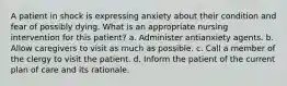 A patient in shock is expressing anxiety about their condition and fear of possibly dying. What is an appropriate nursing intervention for this patient? a. Administer antianxiety agents. b. Allow caregivers to visit as much as possible. c. Call a member of the clergy to visit the patient. d. Inform the patient of the current plan of care and its rationale.