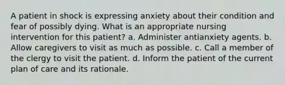 A patient in shock is expressing anxiety about their condition and fear of possibly dying. What is an appropriate nursing intervention for this patient? a. Administer antianxiety agents. b. Allow caregivers to visit as much as possible. c. Call a member of the clergy to visit the patient. d. Inform the patient of the current plan of care and its rationale.