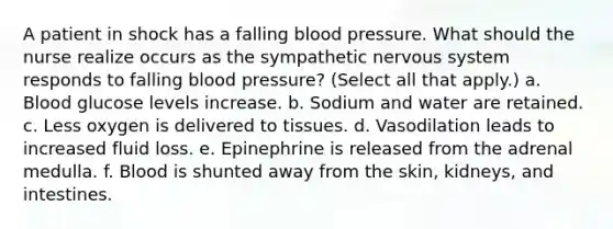 A patient in shock has a falling blood pressure. What should the nurse realize occurs as the sympathetic nervous system responds to falling blood pressure? (Select all that apply.) a. Blood glucose levels increase. b. Sodium and water are retained. c. Less oxygen is delivered to tissues. d. Vasodilation leads to increased fluid loss. e. Epinephrine is released from the adrenal medulla. f. Blood is shunted away from the skin, kidneys, and intestines.