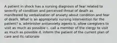 A patient in shock has a nursing diagnosis of fear related to severity of condition and perceived threat of death as manifested by verbalization of anxiety about condition and fear of death. What is an appropriate nursing intervention for the patient? a, administer antianxiety agents b, allow caregivers to visit as much as possible c. call a member of the clergy to visit as much as possible d. inform the patient of the current plan of care and its rationale