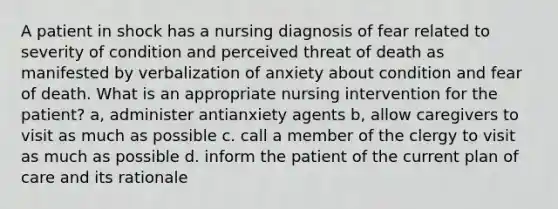 A patient in shock has a nursing diagnosis of fear related to severity of condition and perceived threat of death as manifested by verbalization of anxiety about condition and fear of death. What is an appropriate nursing intervention for the patient? a, administer antianxiety agents b, allow caregivers to visit as much as possible c. call a member of the clergy to visit as much as possible d. inform the patient of the current plan of care and its rationale