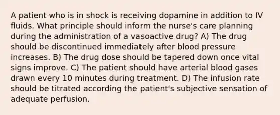 A patient who is in shock is receiving dopamine in addition to IV fluids. What principle should inform the nurse's care planning during the administration of a vasoactive drug? A) The drug should be discontinued immediately after blood pressure increases. B) The drug dose should be tapered down once vital signs improve. C) The patient should have arterial blood gases drawn every 10 minutes during treatment. D) The infusion rate should be titrated according the patient's subjective sensation of adequate perfusion.