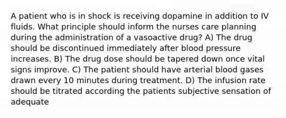 A patient who is in shock is receiving dopamine in addition to IV fluids. What principle should inform the nurses care planning during the administration of a vasoactive drug? A) The drug should be discontinued immediately after blood pressure increases. B) The drug dose should be tapered down once vital signs improve. C) The patient should have arterial blood gases drawn every 10 minutes during treatment. D) The infusion rate should be titrated according the patients subjective sensation of adequate