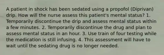 A patient in shock has been sedated using a propofol (Diprivan) drip. How will the nurse assess this patient's mental status? 1. Temporarily discontinue the drip and assess mental status within a few minutes. 2. Temporarily discontinue the drug and plan to assess mental status in an hour. 3. Use train of four testing while the medication is still infusing. 4. This assessment will have to wait until the sedating drug is no longer needed.