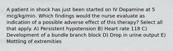 A patient in shock has just been started on IV Dopamine at 5 mcg/kg/min. Which findings would the nurse evaluate as indication of a possible adverse effect of this therapy? Select all that apply. A) Persistent hypotension B) Heart rate 118 C) Development of a bundle branch block D) Drop in urine output E) Mottling of extremities