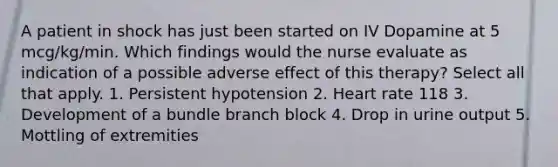 A patient in shock has just been started on IV Dopamine at 5 mcg/kg/min. Which findings would the nurse evaluate as indication of a possible adverse effect of this therapy? Select all that apply. 1. Persistent hypotension 2. Heart rate 118 3. Development of a bundle branch block 4. Drop in urine output 5. Mottling of extremities