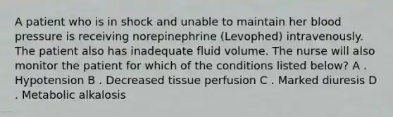 A patient who is in shock and unable to maintain her blood pressure is receiving norepinephrine (Levophed) intravenously. The patient also has inadequate fluid volume. The nurse will also monitor the patient for which of the conditions listed below? A . Hypotension B . Decreased tissue perfusion C . Marked diuresis D . Metabolic alkalosis