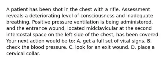 A patient has been shot in the chest with a rifle. Assessment reveals a deteriorating level of consciousness and inadequate breathing. Positive pressure ventilation is being​ administered, and the entrance​ wound, located midclavicular at the second intercostal space on the left side of the​ chest, has been covered. Your next action would be​ to: A. get a full set of vital signs. B. check <a href='https://www.questionai.com/knowledge/k7oXMfj7lk-the-blood' class='anchor-knowledge'>the blood</a> pressure. C. look for an exit wound. D. place a cervical collar.