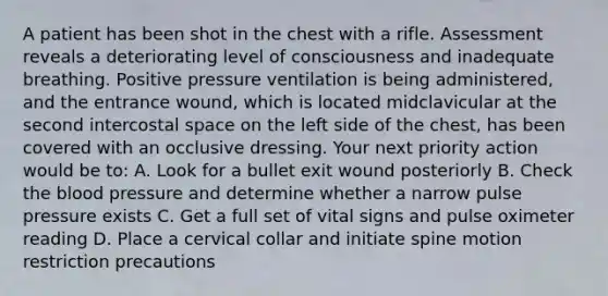 A patient has been shot in the chest with a rifle. Assessment reveals a deteriorating level of consciousness and inadequate breathing. Positive pressure ventilation is being​ administered, and the entrance​ wound, which is located midclavicular at the second intercostal space on the left side of the​ chest, has been covered with an occlusive dressing. Your next priority action would be​ to: A. Look for a bullet exit wound posteriorly B. Check the blood pressure and determine whether a narrow pulse pressure exists C. Get a full set of vital signs and pulse oximeter reading D. Place a cervical collar and initiate spine motion restriction precautions