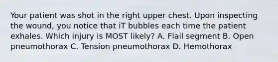 Your patient was shot in the right upper chest. Upon inspecting the​ wound, you notice that iT bubbles each time the patient exhales. Which injury is MOST​ likely? A. Flail segment B. Open pneumothorax C. Tension pneumothorax D. Hemothorax