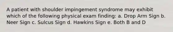 A patient with shoulder impingement syndrome may exhibit which of the following physical exam finding: a. Drop Arm Sign b. Neer Sign c. Sulcus Sign d. Hawkins Sign e. Both B and D