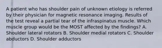 A patient who has shoulder pain of unknown etiology is referred by their physician for magnetic resonance imaging. Results of the test reveal a partial tear of the infraspinatus muscle. Which muscle group would be the MOST affected by the findings? A. Shoulder lateral rotators B. Shoulder medial rotators C. Shoulder abductors D. Shoulder adductors