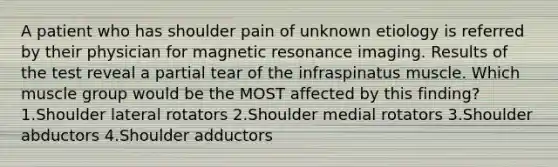 A patient who has shoulder pain of unknown etiology is referred by their physician for magnetic resonance imaging. Results of the test reveal a partial tear of the infraspinatus muscle. Which muscle group would be the MOST affected by this finding? 1.Shoulder lateral rotators 2.Shoulder medial rotators 3.Shoulder abductors 4.Shoulder adductors