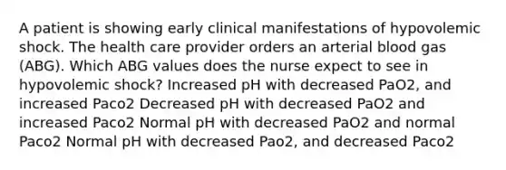 A patient is showing early clinical manifestations of hypovolemic shock. The health care provider orders an arterial blood gas (ABG). Which ABG values does the nurse expect to see in hypovolemic shock? Increased pH with decreased PaO2, and increased Paco2 Decreased pH with decreased PaO2 and increased Paco2 Normal pH with decreased PaO2 and normal Paco2 Normal pH with decreased Pao2, and decreased Paco2