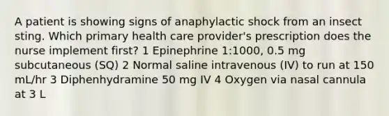 A patient is showing signs of anaphylactic shock from an insect sting. Which primary health care provider's prescription does the nurse implement first? 1 Epinephrine 1:1000, 0.5 mg subcutaneous (SQ) 2 Normal saline intravenous (IV) to run at 150 mL/hr 3 Diphenhydramine 50 mg IV 4 Oxygen via nasal cannula at 3 L