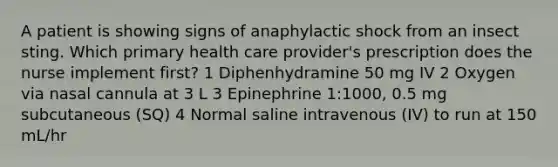 A patient is showing signs of anaphylactic shock from an insect sting. Which primary health care provider's prescription does the nurse implement first? 1 Diphenhydramine 50 mg IV 2 Oxygen via nasal cannula at 3 L 3 Epinephrine 1:1000, 0.5 mg subcutaneous (SQ) 4 Normal saline intravenous (IV) to run at 150 mL/hr