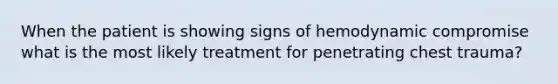 When the patient is showing signs of hemodynamic compromise what is the most likely treatment for penetrating chest trauma?