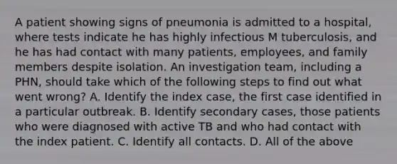 A patient showing signs of pneumonia is admitted to a hospital, where tests indicate he has highly infectious M tuberculosis, and he has had contact with many patients, employees, and family members despite isolation. An investigation team, including a PHN, should take which of the following steps to find out what went wrong? A. Identify the index case, the first case identified in a particular outbreak. B. Identify secondary cases, those patients who were diagnosed with active TB and who had contact with the index patient. C. Identify all contacts. D. All of the above