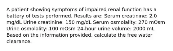 A patient showing symptoms of impaired renal function has a battery of tests performed. Results are: Serum creatinine: 2.0 mg/dL Urine creatinine: 150 mg/dL Serum osmolality: 270 mOsm Urine osmolality: 100 mOsm 24-hour urine volume: 2000 mL Based on the information provided, calculate the free water clearance.