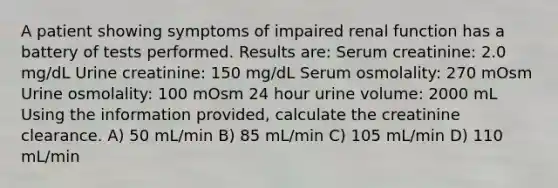 A patient showing symptoms of impaired renal function has a battery of tests performed. Results are: Serum creatinine: 2.0 mg/dL Urine creatinine: 150 mg/dL Serum osmolality: 270 mOsm Urine osmolality: 100 mOsm 24 hour urine volume: 2000 mL Using the information provided, calculate the creatinine clearance. A) 50 mL/min B) 85 mL/min C) 105 mL/min D) 110 mL/min