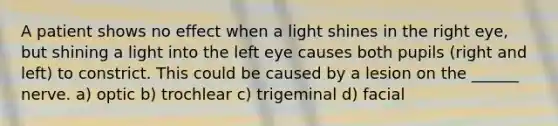 A patient shows no effect when a light shines in the right eye, but shining a light into the left eye causes both pupils (right and left) to constrict. This could be caused by a lesion on the ______ nerve. a) optic b) trochlear c) trigeminal d) facial