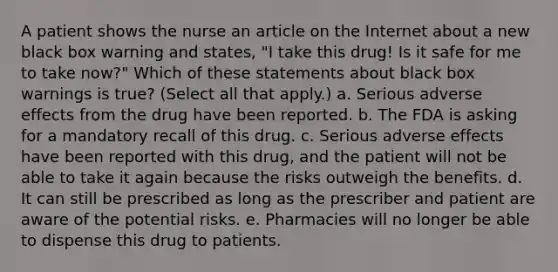 A patient shows the nurse an article on the Internet about a new black box warning and states, "I take this drug! Is it safe for me to take now?" Which of these statements about black box warnings is true? (Select all that apply.) a. Serious adverse effects from the drug have been reported. b. The FDA is asking for a mandatory recall of this drug. c. Serious adverse effects have been reported with this drug, and the patient will not be able to take it again because the risks outweigh the benefits. d. It can still be prescribed as long as the prescriber and patient are aware of the potential risks. e. Pharmacies will no longer be able to dispense this drug to patients.