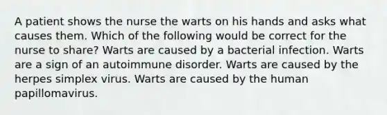 A patient shows the nurse the warts on his hands and asks what causes them. Which of the following would be correct for the nurse to share? Warts are caused by a bacterial infection. Warts are a sign of an autoimmune disorder. Warts are caused by the herpes simplex virus. Warts are caused by the human papillomavirus.