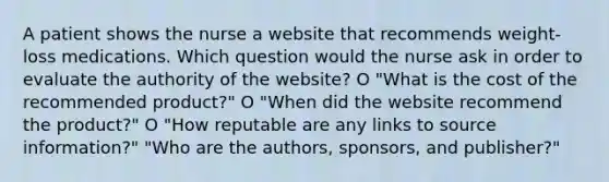 A patient shows the nurse a website that recommends weight-loss medications. Which question would the nurse ask in order to evaluate the authority of the website? O "What is the cost of the recommended product?" O "When did the website recommend the product?" O "How reputable are any links to source information?" "Who are the authors, sponsors, and publisher?"