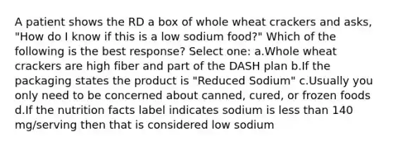 A patient shows the RD a box of whole wheat crackers and asks, "How do I know if this is a low sodium food?" Which of the following is the best response? Select one: a.Whole wheat crackers are high fiber and part of the DASH plan b.If the packaging states the product is "Reduced Sodium" c.Usually you only need to be concerned about canned, cured, or frozen foods d.If the nutrition facts label indicates sodium is less than 140 mg/serving then that is considered low sodium