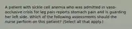 A patient with sickle cell anemia who was admitted in vaso-occlusive crisis for leg pain reports stomach pain and is guarding her left side. Which of the following assessments should the nurse perform on this patient? (Select all that apply.)