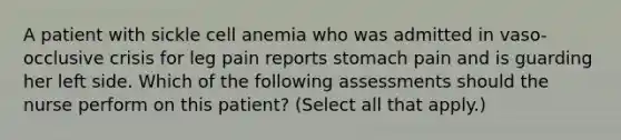 A patient with sickle cell anemia who was admitted in vaso-occlusive crisis for leg pain reports stomach pain and is guarding her left side. Which of the following assessments should the nurse perform on this patient? (Select all that apply.)