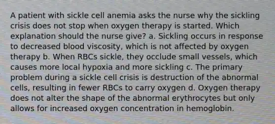 A patient with sickle cell anemia asks the nurse why the sickling crisis does not stop when oxygen therapy is started. Which explanation should the nurse give? a. Sickling occurs in response to decreased blood viscosity, which is not affected by oxygen therapy b. When RBCs sickle, they occlude small vessels, which causes more local hypoxia and more sickling c. The primary problem during a sickle cell crisis is destruction of the abnormal cells, resulting in fewer RBCs to carry oxygen d. Oxygen therapy does not alter the shape of the abnormal erythrocytes but only allows for increased oxygen concentration in hemoglobin.