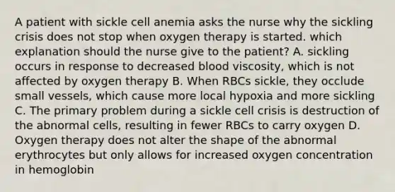 A patient with sickle cell anemia asks the nurse why the sickling crisis does not stop when oxygen therapy is started. which explanation should the nurse give to the patient? A. sickling occurs in response to decreased blood viscosity, which is not affected by oxygen therapy B. When RBCs sickle, they occlude small vessels, which cause more local hypoxia and more sickling C. The primary problem during a sickle cell crisis is destruction of the abnormal cells, resulting in fewer RBCs to carry oxygen D. Oxygen therapy does not alter the shape of the abnormal erythrocytes but only allows for increased oxygen concentration in hemoglobin