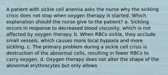 A patient with sickle cell anemia asks the nurse why the sickling crisis does not stop when oxygen therapy is started. Which explanation should the nurse give to the patient? a. Sickling occurs in response to decreased blood viscosity, which is not affected by oxygen therapy. b. When RBCs sickle, they occlude small vessels, which causes more local hypoxia and more sickling. c. The primary problem during a sickle cell crisis is destruction of the abnormal cells, resulting in fewer RBCs to carry oxygen. d. Oxygen therapy does not alter the shape of the abnormal erythrocytes but only allows