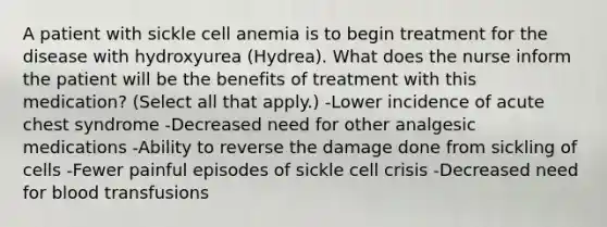 A patient with sickle cell anemia is to begin treatment for the disease with hydroxyurea (Hydrea). What does the nurse inform the patient will be the benefits of treatment with this medication? (Select all that apply.) -Lower incidence of acute chest syndrome -Decreased need for other analgesic medications -Ability to reverse the damage done from sickling of cells -Fewer painful episodes of sickle cell crisis -Decreased need for blood transfusions