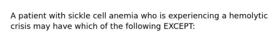 A patient with sickle cell anemia who is experiencing a hemolytic crisis may have which of the following EXCEPT: