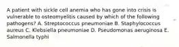 A patient with sickle cell anemia who has gone into crisis is vulnerable to osteomyelitis caused by which of the following pathogens? A. Streptococcus pneumoniae B. Staphylococcus aureus C. Klebsiella pneumoniae D. Pseudomonas aeruginosa E. Salmonella typhi