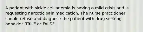 A patient with sickle cell anemia is having a mild crisis and is requesting narcotic pain medication. The nurse practitioner should refuse and diagnose the patient with drug seeking behavior. TRUE or FALSE