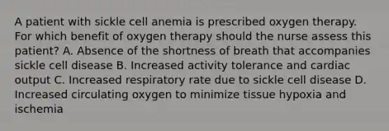 A patient with sickle cell anemia is prescribed oxygen therapy. For which benefit of oxygen therapy should the nurse assess this patient? A. Absence of the shortness of breath that accompanies sickle cell disease B. Increased activity tolerance and cardiac output C. Increased respiratory rate due to sickle cell disease D. Increased circulating oxygen to minimize tissue hypoxia and ischemia