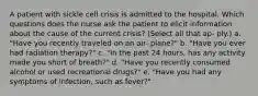 A patient with sickle cell crisis is admitted to the hospital. Which questions does the nurse ask the patient to elicit information about the cause of the current crisis? (Select all that ap- ply.) a. "Have you recently traveled on an air- plane?" b. "Have you ever had radiation therapy?" c. "In the past 24 hours, has any activity made you short of breath?" d. "Have you recently consumed alcohol or used recreational drugs?" e. "Have you had any symptoms of infection, such as fever?"