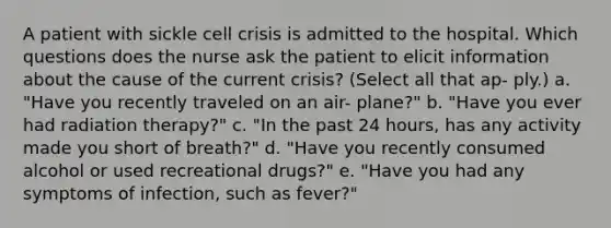 A patient with sickle cell crisis is admitted to the hospital. Which questions does the nurse ask the patient to elicit information about the cause of the current crisis? (Select all that ap- ply.) a. "Have you recently traveled on an air- plane?" b. "Have you ever had radiation therapy?" c. "In the past 24 hours, has any activity made you short of breath?" d. "Have you recently consumed alcohol or used recreational drugs?" e. "Have you had any symptoms of infection, such as fever?"