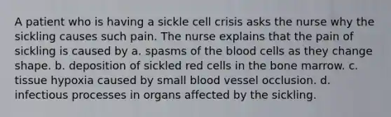 A patient who is having a sickle cell crisis asks the nurse why the sickling causes such pain. The nurse explains that the pain of sickling is caused by a. spasms of the blood cells as they change shape. b. deposition of sickled red cells in the bone marrow. c. tissue hypoxia caused by small blood vessel occlusion. d. infectious processes in organs affected by the sickling.