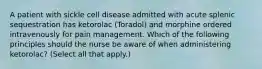 A patient with sickle cell disease admitted with acute splenic sequestration has ketorolac (Toradol) and morphine ordered intravenously for pain management. Which of the following principles should the nurse be aware of when administering ketorolac? (Select all that apply.)